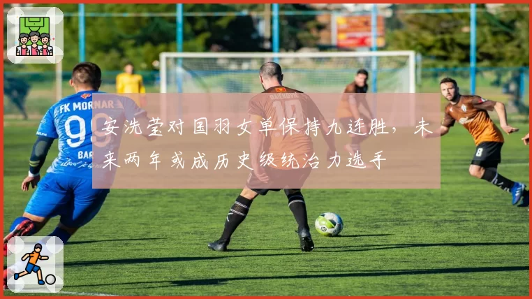 安洗莹对国羽女单保持九连胜,未来两年或成历史级统治力选手