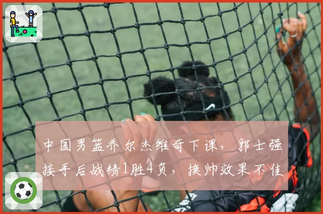 中国男篮乔尔杰维奇下课，郭士强接手后战绩1胜4负，换帅效果不佳