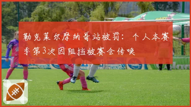 勒克莱尔摩纳哥站被罚：个人本赛季第3次因阻挡被赛会传唤