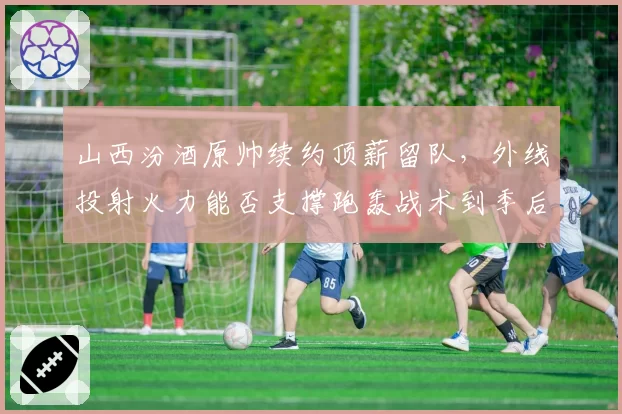 山西汾酒原帅续约顶薪留队,外线投射火力能否支撑跑轰战术到季后赛?