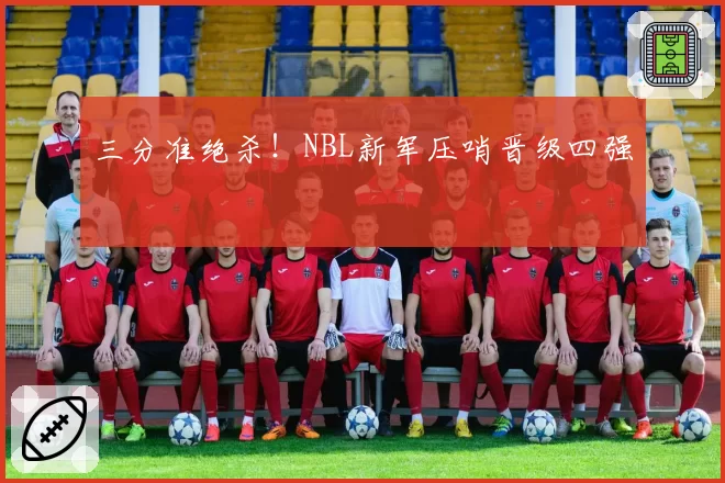 三分准绝杀！NBL新军压哨晋级四强