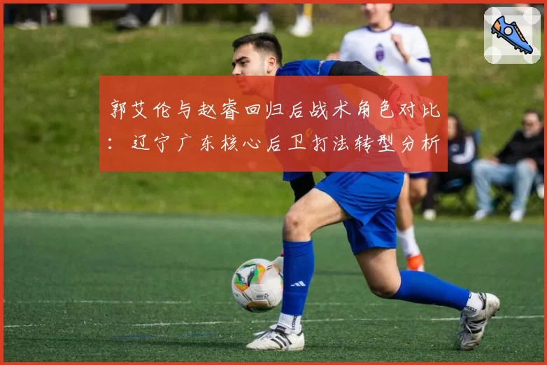 郭艾伦与赵睿回归后战术角色对比：辽宁广东核心后卫打法转型分析