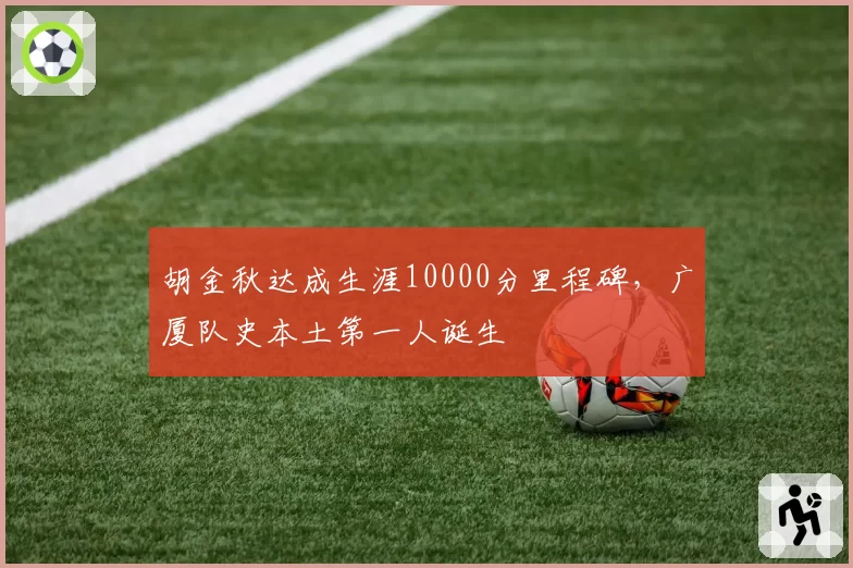 胡金秋达成生涯10000分里程碑，广厦队史本土第一人诞生