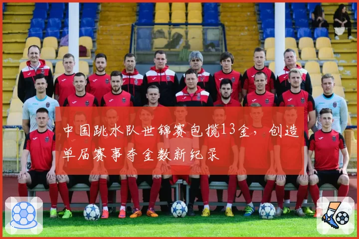 中国跳水队世锦赛包揽13金，创造单届赛事夺金数新纪录