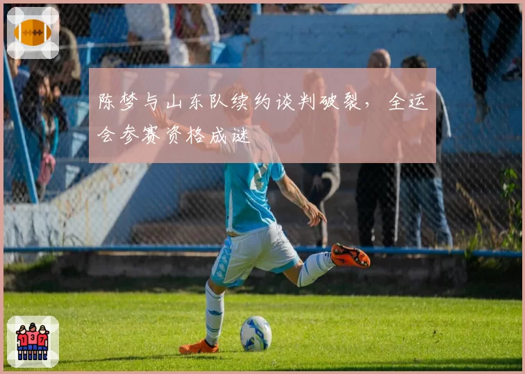 陈梦与山东队续约谈判破裂,全运会参赛资格成谜