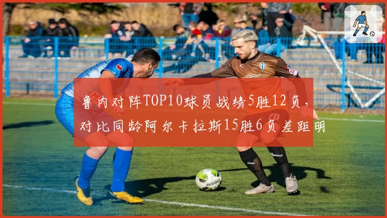 鲁内对阵TOP10球员战绩5胜12负,对比同龄阿尔卡拉斯15胜6负差距明显