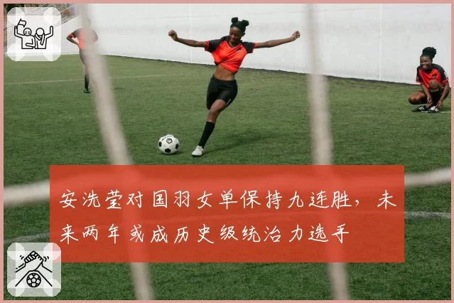 安洗莹对国羽女单保持九连胜,未来两年或成历史级统治力选手