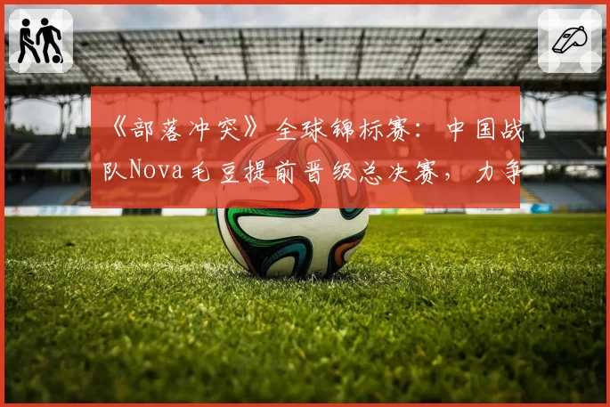 《部落冲突》全球锦标赛：中国战队Nova毛豆提前晋级总决赛，力争卫冕