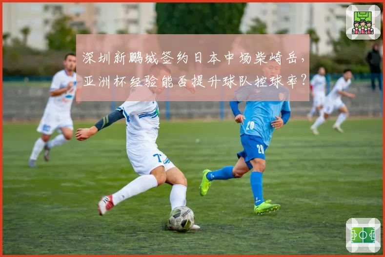 深圳新鹏城签约日本中场柴崎岳，亚洲杯经验能否提升球队控球率？