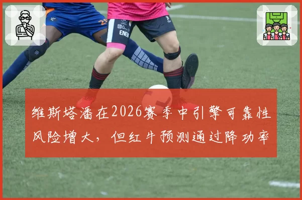 维斯塔潘在2026赛季中引擎可靠性风险增大，但红牛预测通过降功率策略仍可卫冕
