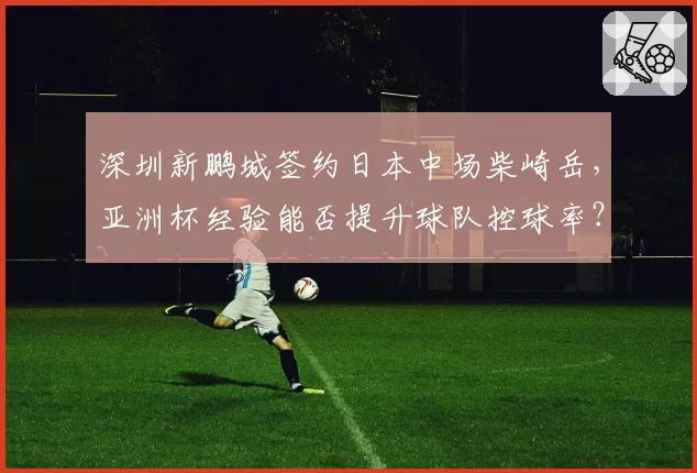 深圳新鹏城签约日本中场柴崎岳，亚洲杯经验能否提升球队控球率？