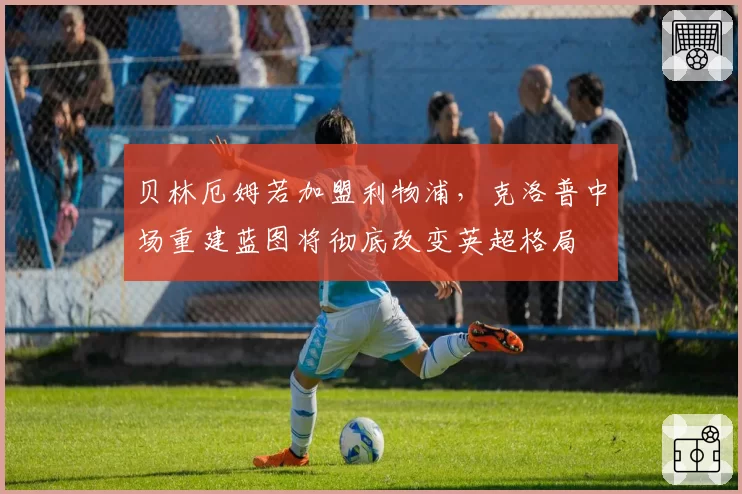 贝林厄姆若加盟利物浦，克洛普中场重建蓝图将彻底改变英超格局