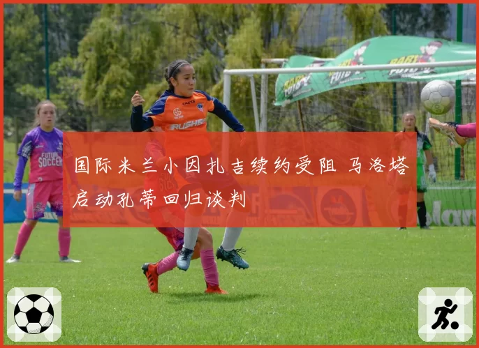 国际米兰小因扎吉续约受阻 马洛塔启动孔蒂回归谈判