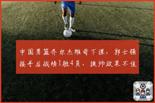 中国男篮乔尔杰维奇下课，郭士强接手后战绩1胜4负，换帅效果不佳