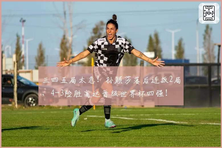三四五局太急！孙颖莎落后连扳2局，4-3险胜高达晋级世界杯四强！