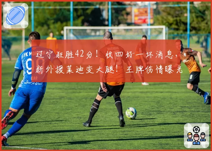 辽宁狂胜42分！收四好一坏消息，新外援莱迪变大腿！王牌伤情曝光