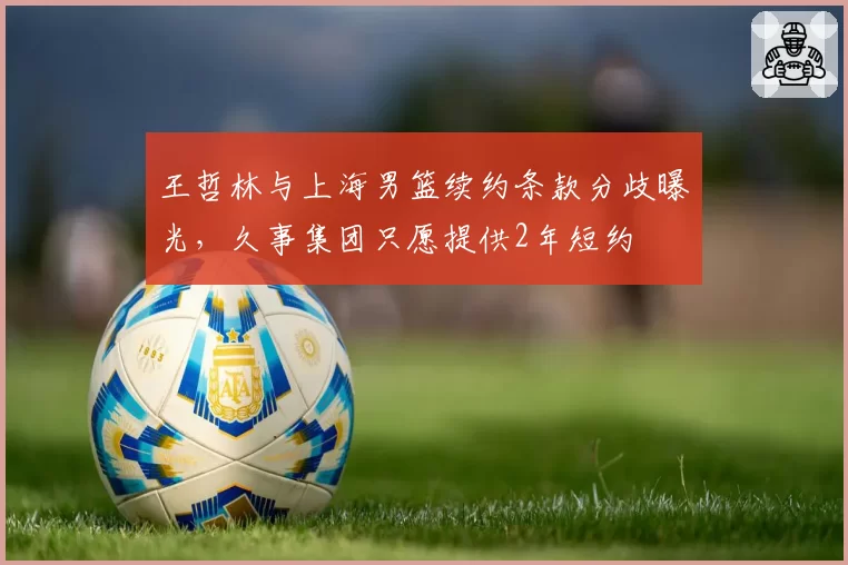 王哲林与上海男篮续约条款分歧曝光，久事集团只愿提供2年短约