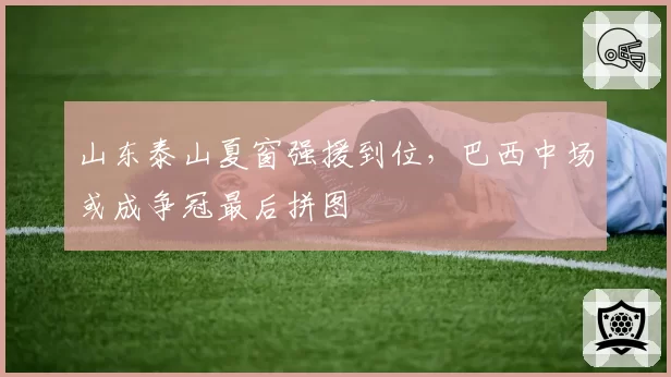 山东泰山夏窗强援到位,巴西中场或成争冠最后拼图